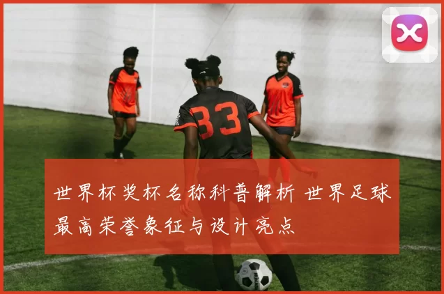 世界杯奖杯名称科普解析 世界足球最高荣誉象征与设计亮点