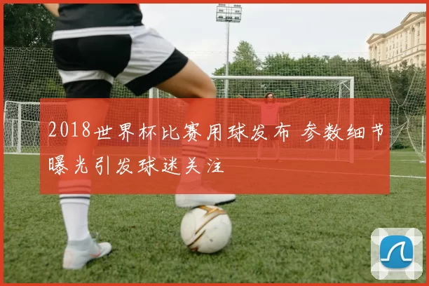 2018世界杯比赛用球发布 参数细节曝光引发球迷关注