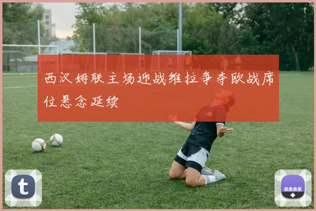 西汉姆联主场迎战维拉争夺欧战席位悬念延续