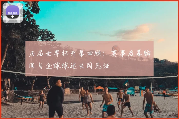 历届世界杯开幕回顾:赛事启幕瞬间与全球球迷共同见证