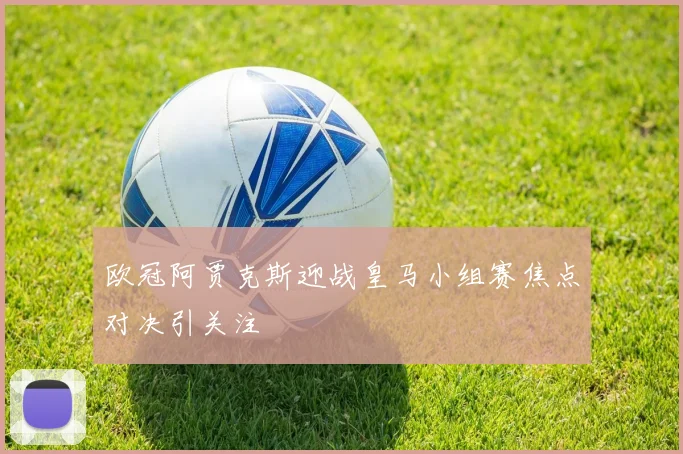 欧冠阿贾克斯迎战皇马小组赛焦点对决引关注