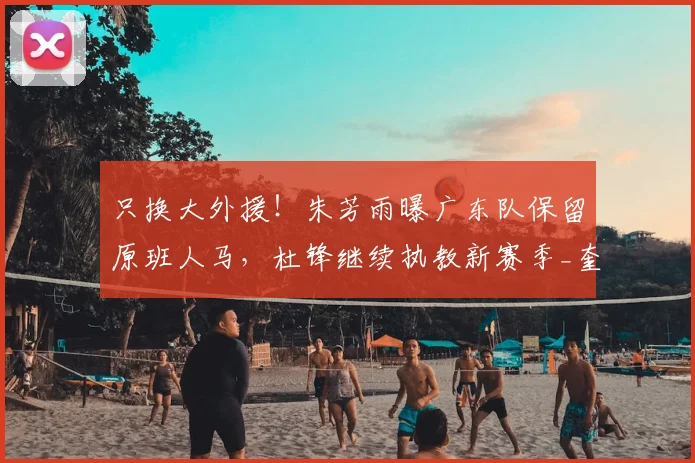 只换大外援!朱芳雨曝广东队保留原班人马,杜锋继续执教新赛季_奎因_萨姆纳_广厦