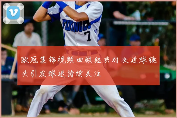 欧冠集锦视频回顾经典对决进球镜头引发球迷持续关注