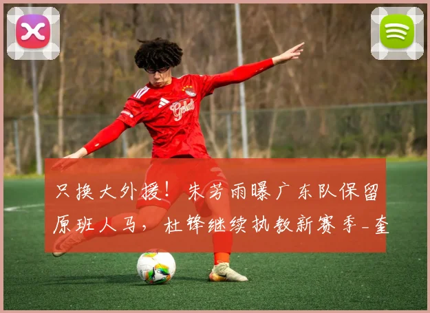 只换大外援!朱芳雨曝广东队保留原班人马,杜锋继续执教新赛季_奎因_萨姆纳_广厦
