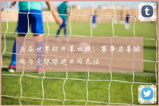 历届世界杯开幕回顾:赛事启幕瞬间与全球球迷共同见证